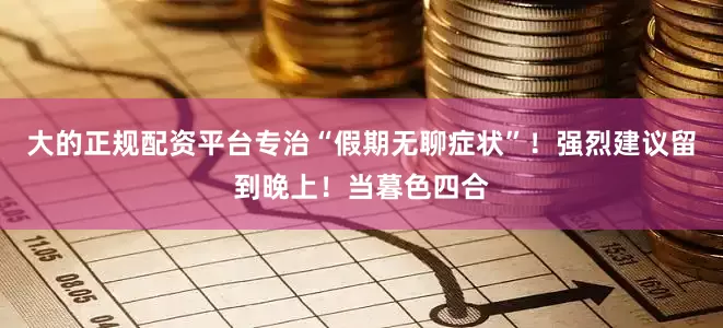 大的正规配资平台专治“假期无聊症状”！强烈建议留到晚上！当暮色四合