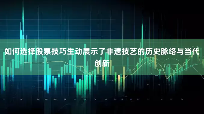 如何选择股票技巧生动展示了非遗技艺的历史脉络与当代创新