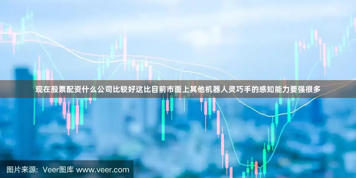 现在股票配资什么公司比较好这比目前市面上其他机器人灵巧手的感知能力要强很多