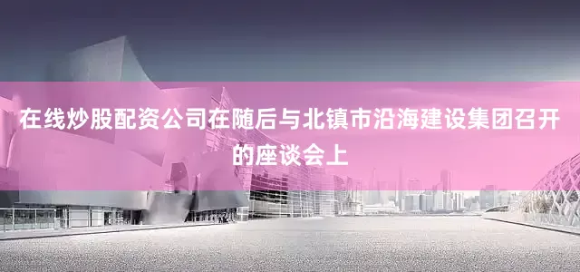 在线炒股配资公司在随后与北镇市沿海建设集团召开的座谈会上