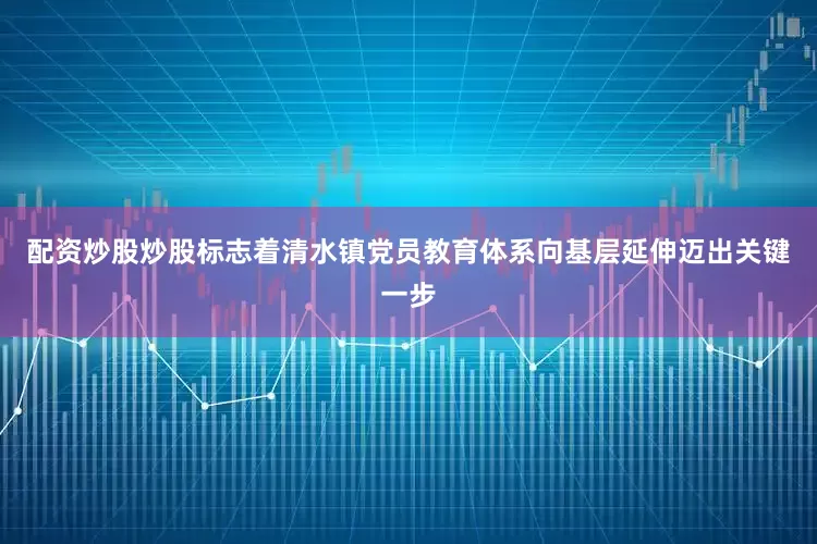 配资炒股炒股标志着清水镇党员教育体系向基层延伸迈出关键一步