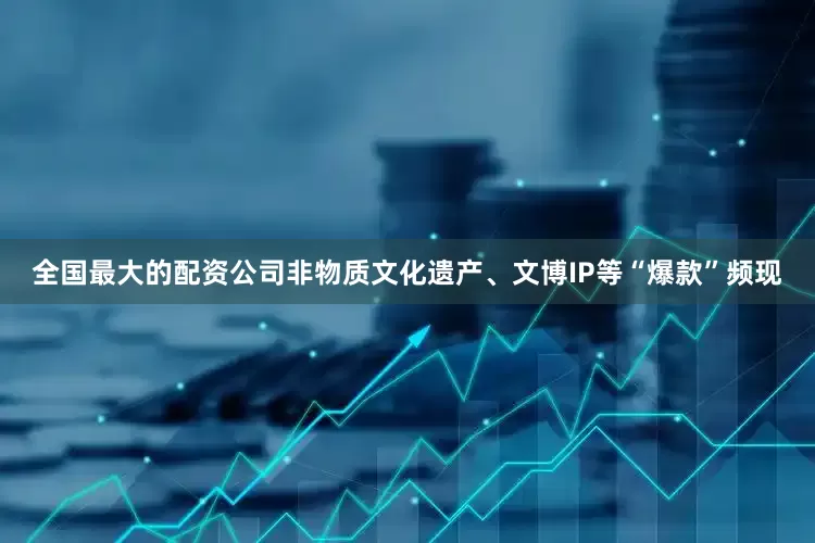 全国最大的配资公司非物质文化遗产、文博IP等“爆款”频现