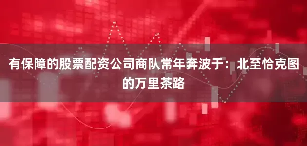有保障的股票配资公司商队常年奔波于：北至恰克图的万里茶路