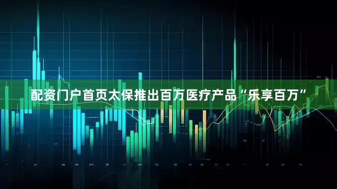 配资门户首页太保推出百万医疗产品“乐享百万”