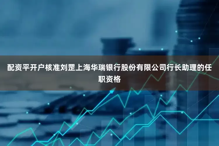 配资平开户核准刘罡上海华瑞银行股份有限公司行长助理的任职资格