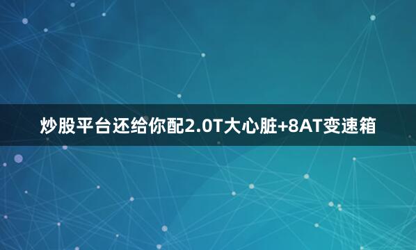 炒股平台还给你配2.0T大心脏+8AT变速箱