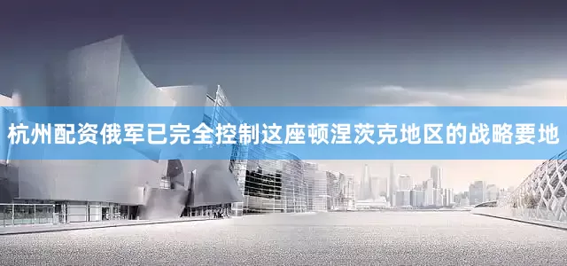 杭州配资俄军已完全控制这座顿涅茨克地区的战略要地