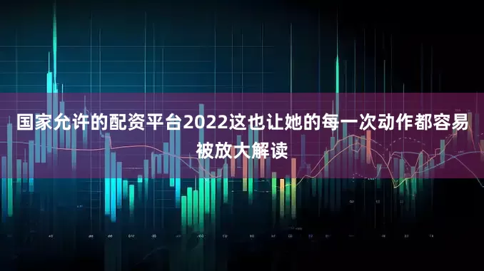 国家允许的配资平台2022这也让她的每一次动作都容易被放大解读