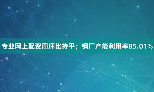 专业网上配资周环比持平；钢厂产能利用率85.01%